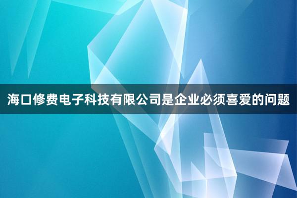 海口修费电子科技有限公司是企业必须喜爱的问题